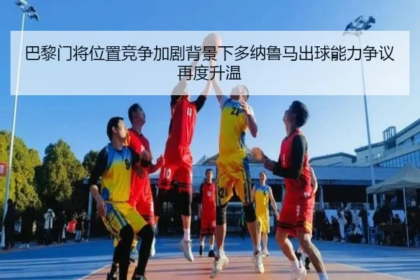 巴黎门将位置竞争加剧背景下多纳鲁马出球能力争议再度升温